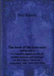 The Book Of Life Insurance Economics Or, Complete Digest Of Interest Surplus Earnings And Expenses In The Leading American Companies, 1885-1894 1895-1904