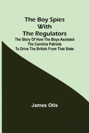 The Boy Spies With The Regulators; The Story Of How The Boys Assisted The Carolina Patriots To Drive The British From That State