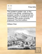 The Builder'S Golden Rule, Or The Youth'S Sure Guide: Containing The Greatest Variety Of Ornamental And Useful Designs In Architecture And Carpentry T