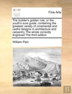 Bertrand.pt - The Builder'S Golden Rule, Or The Youth'S Sure Guide: Containing The Greatest Variety Of Ornamental And Useful Designs In Architecture And Carpentry T