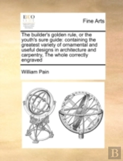 Bertrand.pt - The Builder'S Golden Rule, Or The Youth'S Sure Guide: Containing The Greatest Variety Of Ornamental And Useful Designs In Architecture And Carpentry,