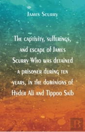 The Captivity, Sufferings, And Escape Of James Scurry Who Was Detained A Prisoner During Ten Years, In The Dominions Of Hyder Ali And Tippoo Saib
