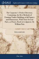 The Carpenter'S Pocket Directory; Containing, The Best Methods Of Framing Timber Buildings Of All Figures And Dimensions, With Their Several Parts, As Floors; Roofs In Ledgment. By William Pain