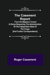 The Casement Report; From His Majesty'S Consul At Boma Respecting The Administration Of The Independent State Of The Congo (And Further Correspondence)