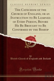 The Catechism Of The Church Of England, Or An Instruction To Be Learned Of Every Person, Before He Be Brought To Be Confirmed By The Bishop (Classic Reprint)