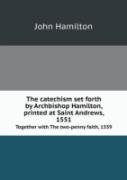 The Catechism Set Forth By Archbishop Hamilton, Printed At Saint Andrews, 1551 Together With The Two-Penny Faith, 1559
