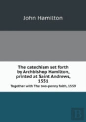 The Catechism Set Forth By Archbishop Hamilton, Printed At Saint Andrews, 1551 Together With The Two-Penny Faith, 1559
