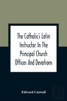 The Catholic'S Latin Instructor In The Principal Church Offices And Devotions; For The Use Of Choirs, Convents, And Mission Schools And For Self-Teaching