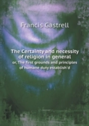 The Certainty And Necessity Of Religion In General Or, The First Grounds And Principles Of Humane Duty Establish'D