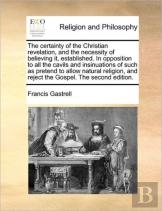 The Certainty Of The Christian Revelation, And The Necessity Of Believing It, Established. In Opposition To All The Cavils And Insinuations Of Such As Pretend To Allow Natural Religion, And Reject The