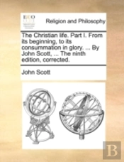 The Christian Life. Part I. From Its Beginning, To Its Consummation In Glory. ... By John Scott, ... The Ninth Edition, Corrected.