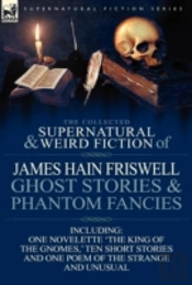 The Collected Supernatural And Weird Fiction Of James Hain Friswell-Ghost Stories And Phantom Fancies-One Novelette 'The King Of The Gnomes,' Ten Short Stories And One Poem Of The Strange And Unusual
