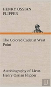 The Colored Cadet At West Point Autobiography Of Lieut. Henry Ossian Flipper, First Graduate Of Color From The U. S. Military Academy