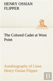 The Colored Cadet At West Point Autobiography Of Lieut. Henry Ossian Flipper, First Graduate Of Color From The U. S. Military Academy