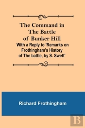 The Command In The Battle Of Bunker Hill; With A Reply To 'Remarks On Frothingham'S History Of The Battle, By S. Swett'