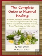 The Complete Guide To Natural Healing: A Natural Approach To Healing The Body And Maintaining Optimal Health Using Herbal Supplements, Vitamins, Minerals, Fruits, Vegetables And Alternative Medicine