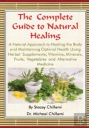 The Complete Guide To Natural Healing: A Natural Approach To Healing The Body And Maintaining Optimal Health Using Herbal Supplements, Vitamins, Minerals, Fruits, Vegetables And Alternative Medicine