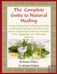 The Complete Guide To Natural Healing: A Natural Approach To Healing The Body And Maintaining Optimal Health Using Herbal Supplements, Vitamins, Minerals, Fruits, Vegetables And Alternative Medicine