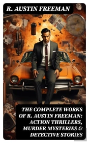 The Complete Works Of R. Austin Freeman: Action Thrillers, Murder Mysteries & Detective Stories