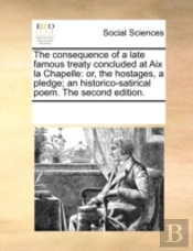 The Consequence Of A Late Famous Treaty Concluded At Aix La Chapelle: Or, The Hostages, A Pledge; An Historico-Satirical Poem. The Second Edition.