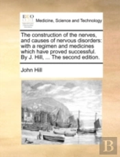 The Construction Of The Nerves, And Causes Of Nervous Disorders: With A Regimen And Medicines Which Have Proved Successful. By J. Hill, ... The Second