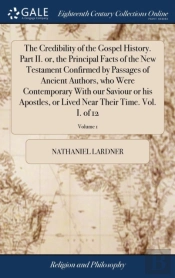The Credibility Of The Gospel History. Part Ii. Or, The Principal Facts Of The New Testament Confirmed By Passages Of Ancient Authors, Who Were Contemporary With Our Saviour Or His Apostles, Or Lived 