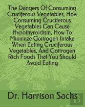 The Dangers Of Consuming Cruciferous Vegetables, How Consuming Cruciferous Vegetables Can Cause Hypothyroidism, How To Minimize Goitrogen Intake When Eating Cruciferous Vegetables, And Goitrogen Rich 