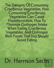 The Dangers Of Consuming Cruciferous Vegetables, How Consuming Cruciferous Vegetables Can Cause Hypothyroidism, How To Minimize Goitrogen Intake When Eating Cruciferous Vegetables, And Goitrogen Rich 
