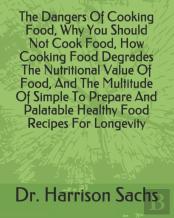 The Dangers Of Cooking Food, Why You Should Not Cook Food, How Cooking Food Degrades The Nutritional Value Of Food, And The Multitude Of Simple To Prepare And Palatable Healthy Food Recipes For Longev