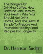 The Dangers Of Drinking Coffee, How Caffeine Can Destroy Your Health, Why You Should Not Drink Coffee, And The Slew Of Simple To Prepare And Palatable Healthy Food Recipes For Longevity
