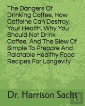The Dangers Of Drinking Coffee, How Caffeine Can Destroy Your Health, Why You Should Not Drink Coffee, And The Slew Of Simple To Prepare And Palatable Healthy Food Recipes For Longevity