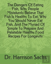 The Dangers Of Eating Fish, Why People Mistakenly Believe That Fish Is Healthy To Eat, Why You Should Never Eat Fish, And The Myriad Of Simple To Prepare And Palatable Healthy Food Recipes For Longevi