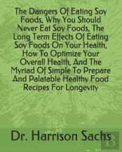 The Dangers Of Eating Soy Foods, Why You Should Never Eat Soy Foods, The Long Term Effects Of Eating Soy Foods On Your Health, How To Optimize Your Overall Health, And The Myriad Of Simple To Prepare 