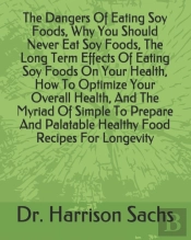 The Dangers Of Eating Soy Foods, Why You Should Never Eat Soy Foods, The Long Term Effects Of Eating Soy Foods On Your Health, How To Optimize Your Overall Health, And The Myriad Of Simple To Prepare 