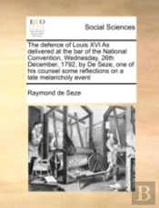 The Defence Of Louis Xvi As Delivered At The Bar Of The National Convention, Wednesday, 26th December, 1792, By De Seze, One Of His Counsel  Some Refl