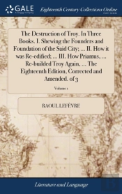 The Destruction Of Troy. In Three Books. I. Shewing The Founders And Foundation Of The Said City; ... Ii. How It Was Re-Edified; ... Iii. How Priamus, ... Re-Builded Troy Again, ... The Eighteenth Edi