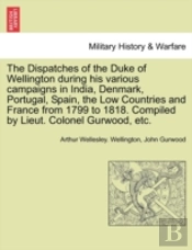 The Dispatches Of The Duke Of Wellington During His Various Campaigns In India, Denmark, Portugal, Spain, The Low Countries And France From 1799 To 1818. Compiled By Lieut. Colonel Gurwood, Etc.