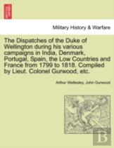 The Dispatches Of The Duke Of Wellington During His Various Campaigns In India, Denmark, Portugal, Spain, The Low Countries And France From 1799 To 1818. Compiled By Lieut. Colonel Gurwood, Etc.