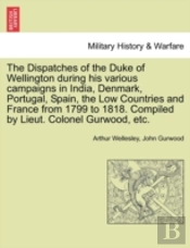 The Dispatches Of The Duke Of Wellington During His Various Campaigns In India, Denmark, Portugal, Spain, The Low Countries And France From 1799 To 1818. Compiled By Lieut. Colonel Gurwood, Etc.