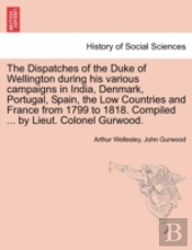 The Dispatches Of The Duke Of Wellington During His Various Campaigns In India, Denmark, Portugal, Spain, The Low Countries And France From 1799 To 1818. Compiled ... By Lieut. Colonel Gurwood.