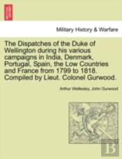 The Dispatches Of The Duke Of Wellington During His Various Campaigns In India, Denmark, Portugal, Spain, The Low Countries And France From 1799 To 1818. Compiled By Lieut. Colonel Gurwood.