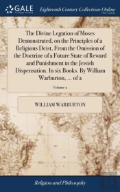 The Divine Legation Of Moses Demonstrated, On The Principles Of A Religious Deist, From The Omission Of The Doctrine Of A Future State Of Reward And Punishment In The Jewish Dispensation. In Six Books