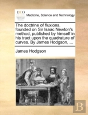The Doctrine Of Fluxions, Founded On Sir Isaac Newton'S Method, Published By Himself In His Tract Upon The Quadrature Of Curves. By James Hodgson, ...