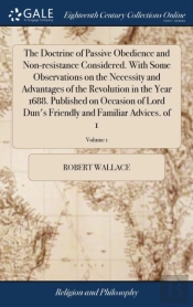 The Doctrine Of Passive Obedience And Non-Resistance Considered. With Some Observations On The Necessity And Advantages Of The Revolution In The Year 1688. Published On Occasion Of Lord Dun'S Friendly
