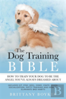 The Dog Training Bible - How To Train Your Dog To Be The Angel You'Ve Always Dreamed About