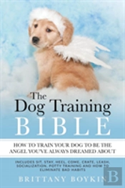 The Dog Training Bible - How To Train Your Dog To Be The Angel You'Ve Always Dreamed About