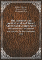 The Dramatic And Poetical Works Of Robert Greene And George Peele With Memoirs Of The Authors And Notes By The Rev. Alexander Dyce