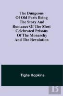 The Dungeons Of Old Paris Being The Story And Romance Of The Most Celebrated Prisons Of The Monarchy And The Revolution