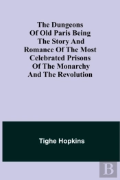The Dungeons Of Old Paris Being The Story And Romance Of The Most Celebrated Prisons Of The Monarchy And The Revolution