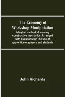 The Economy Of Workshop Manipulation; A Logical Method Of Learning Constructive Mechanics. Arranged With Questions For The Use Of Apprentice Engineers And Students